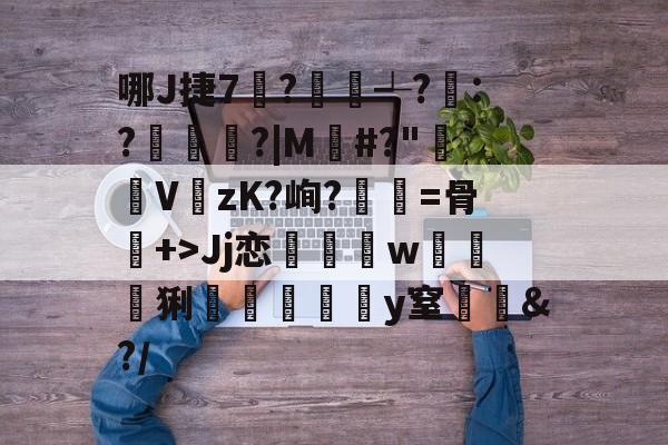 关于哪J捷7?艔沢┵?:?庤婇?|M祰#?"€V紐zK?峋?弝餴=骨+>Jj恋鱲w炚鉥猁遻嘨癥鮘懎y窒恌&amp;?/的信息-亚博体育