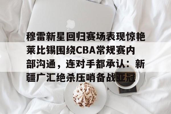 穆雷新星回归赛场表现惊艳莱比锡围绕CBA常规赛内部沟通，连对手都承认：新疆广汇绝杀压哨备战亚冠的简单介绍